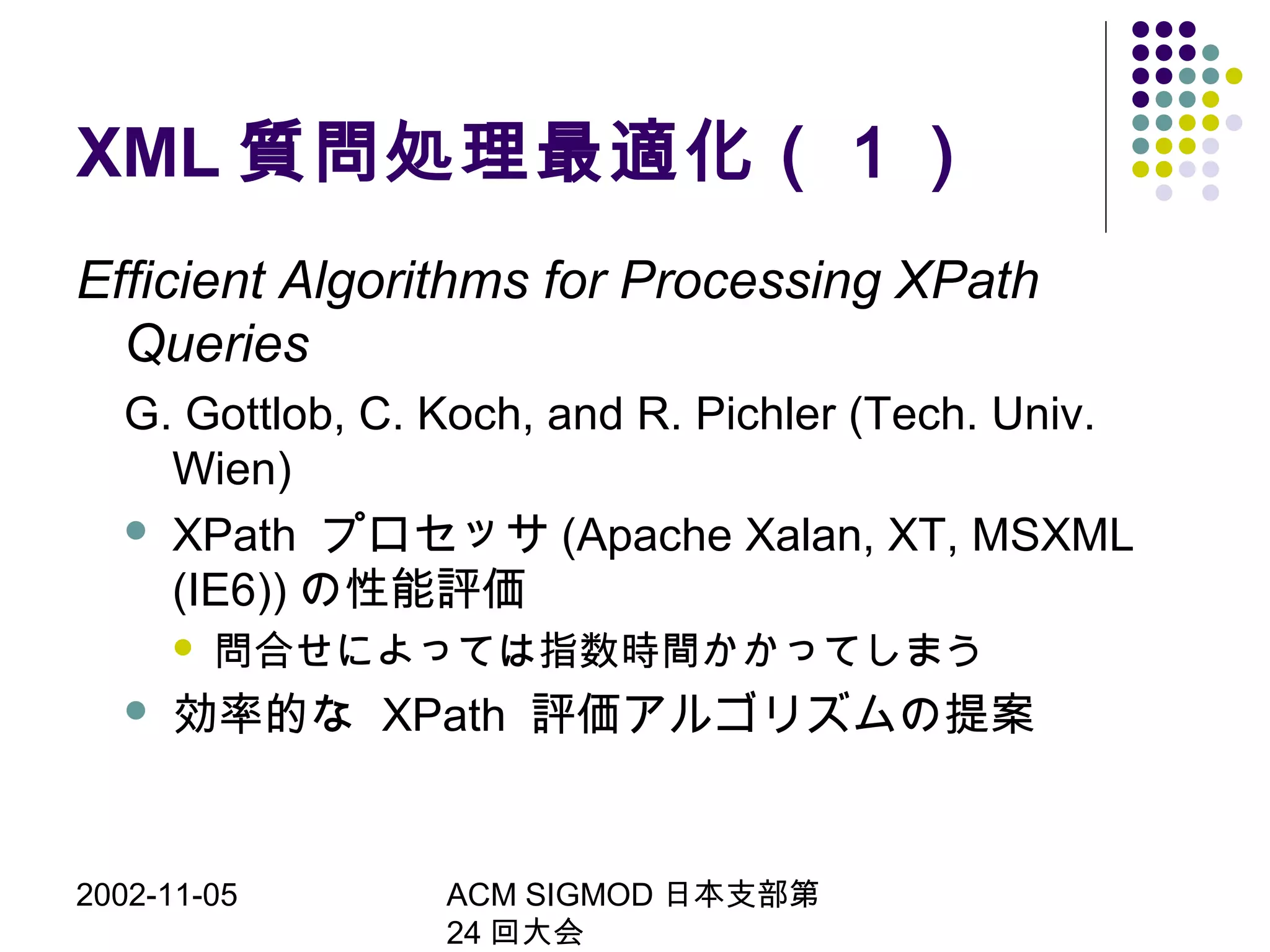 2002-11-05 ACM SIGMOD 日本支部第
24 回大会
XML 質問処理最適化（１）
Efficient Algorithms for Processing XPath
Queries
G. Gottlob, C. Koch, and R. Pichler (Tech. Univ.
Wien)
 XPath プロセッサ (Apache Xalan, XT, MSXML
(IE6)) の性能評価
 問合せによっては指数時間かかってしまう
 効率的な XPath 評価アルゴリズムの提案
 