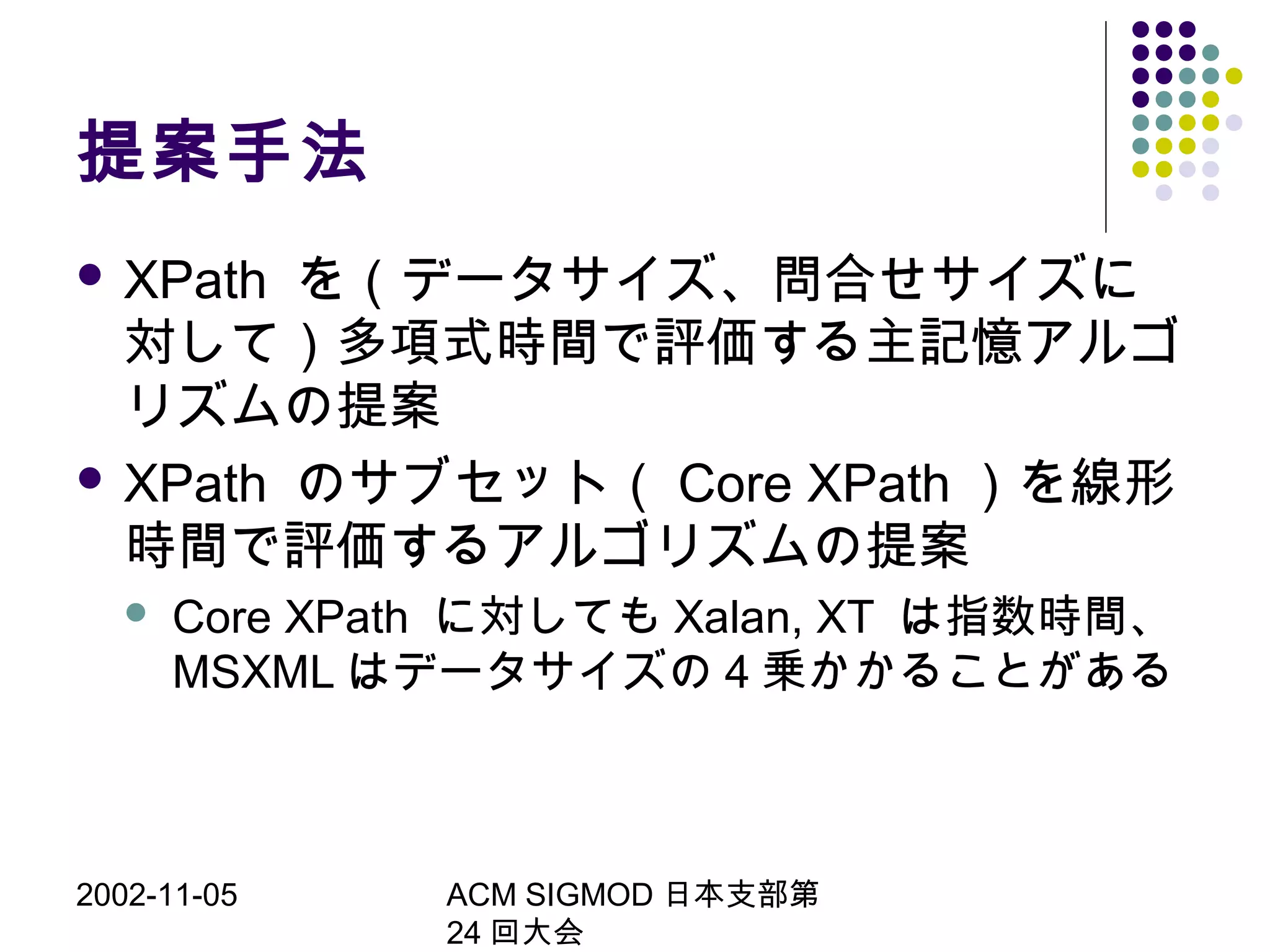 2002-11-05 ACM SIGMOD 日本支部第
24 回大会
提案手法
 XPath を（データサイズ、問合せサイズに
対して）多項式時間で評価する主記憶アルゴ
リズムの提案
 XPath のサブセット（ Core XPath ）を線形
時間で評価するアルゴリズムの提案
 Core XPath に対しても Xalan, XT は指数時間、
MSXML はデータサイズの 4 乗かかることがある
 