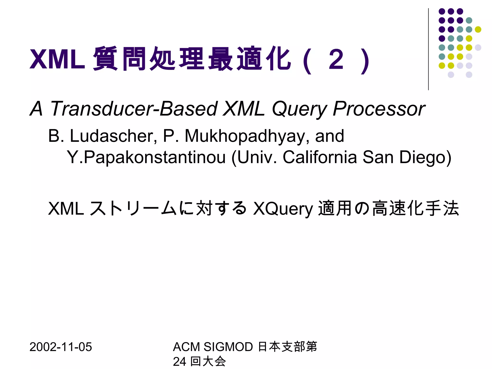 2002-11-05 ACM SIGMOD 日本支部第
24 回大会
XML 質問処理最適化（２）
A Transducer-Based XML Query Processor
B. Ludascher, P. Mukhopadhyay, and
Y.Papakonstantinou (Univ. California San Diego)
XML ストリームに対する XQuery 適用の高速化手法
 