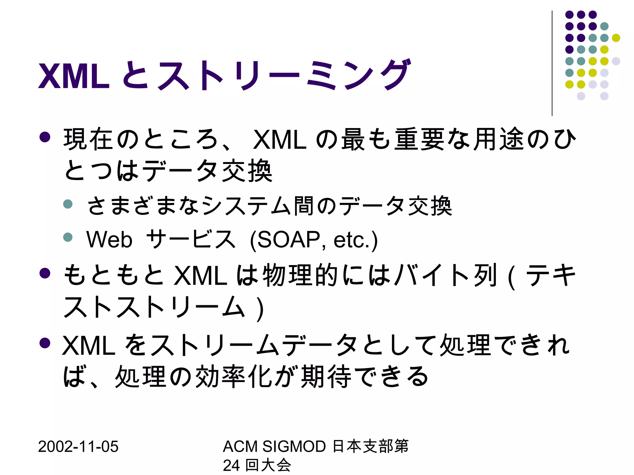 2002-11-05 ACM SIGMOD 日本支部第
24 回大会
XML とストリーミング
 現在のところ、 XML の最も重要な用途のひ
とつはデータ交換
 さまざまなシステム間のデータ交換
 Web サービス (SOAP, etc.)
 もともと XML は物理的にはバイト列（テキ
ストストリーム）
 XML をストリームデータとして処理できれ
ば、処理の効率化が期待できる
 