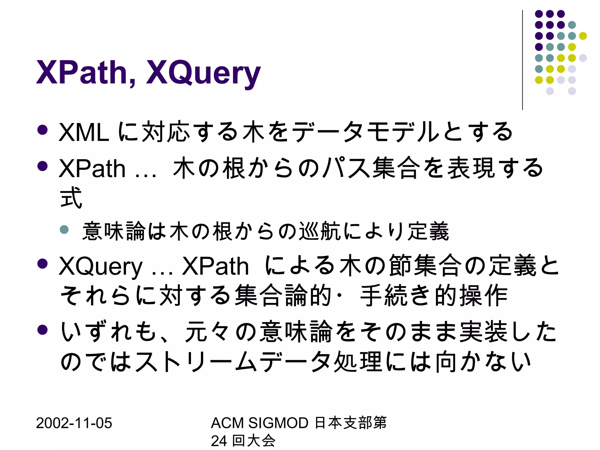 2002-11-05 ACM SIGMOD 日本支部第
24 回大会
XPath, XQuery
 XML に対応する木をデータモデルとする
 XPath … 木の根からのパス集合を表現する
式
 意味論は木の根からの巡航により定義
 XQuery … XPath による木の節集合の定義と
それらに対する集合論的・手続き的操作
 いずれも、元々の意味論をそのまま実装した
のではストリームデータ処理には向かない
 
