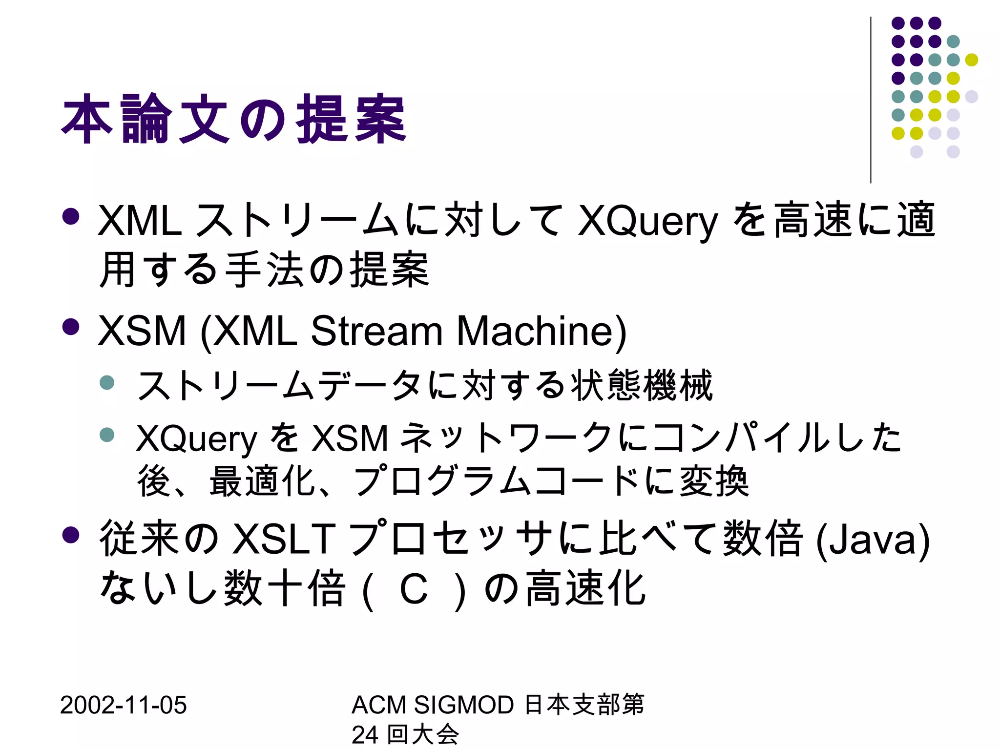 2002-11-05 ACM SIGMOD 日本支部第
24 回大会
本論文の提案
 XML ストリームに対して XQuery を高速に適
用する手法の提案
 XSM (XML Stream Machine)
 ストリームデータに対する状態機械
 XQuery を XSM ネットワークにコンパイルした
後、最適化、プログラムコードに変換
 従来の XSLT プロセッサに比べて数倍 (Java)
ないし数十倍（ C ）の高速化
 