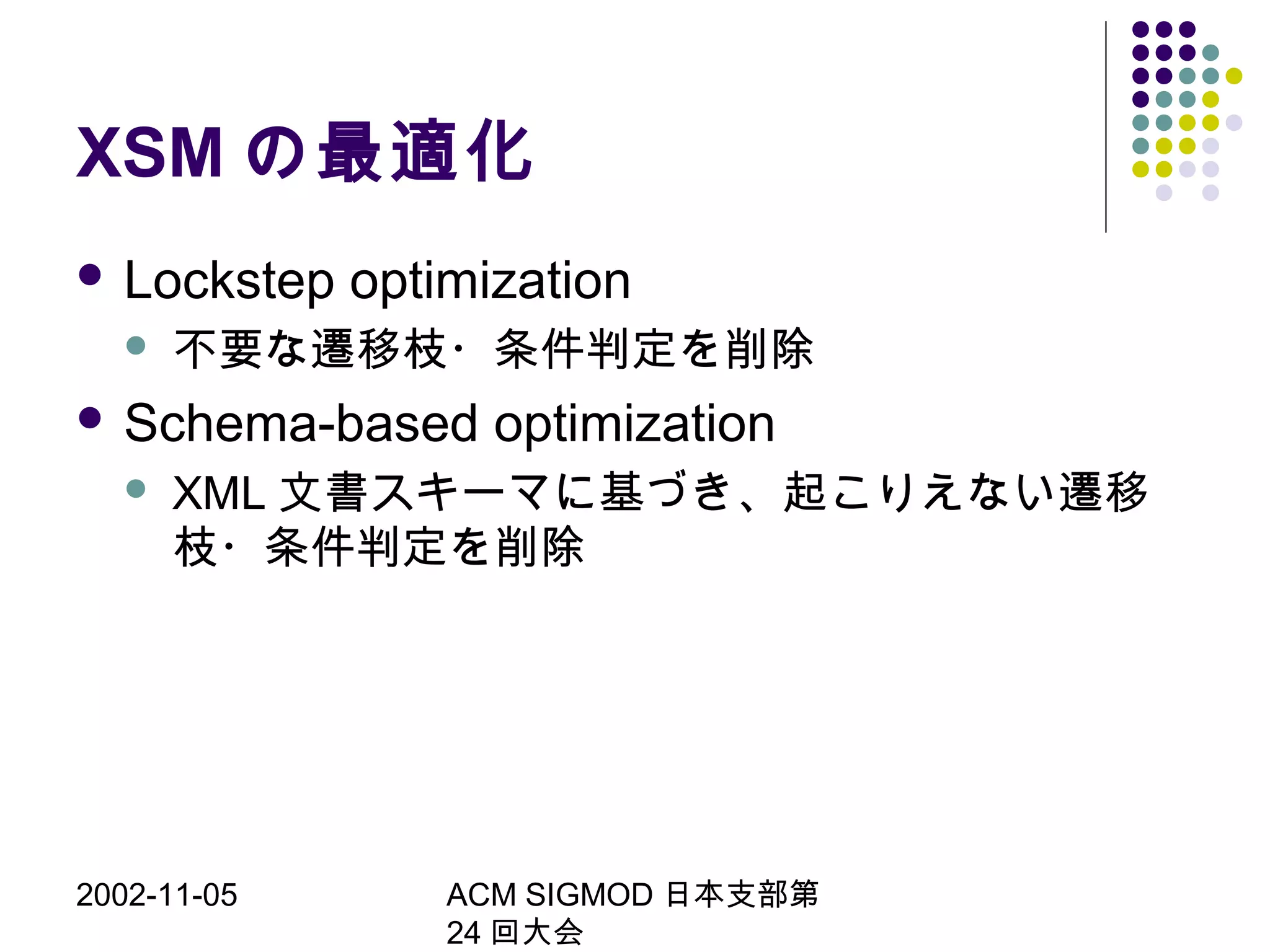 2002-11-05 ACM SIGMOD 日本支部第
24 回大会
XSM の最適化
 Lockstep optimization
 不要な遷移枝・条件判定を削除
 Schema-based optimization
 XML 文書スキーマに基づき、起こりえない遷移
枝・条件判定を削除
 