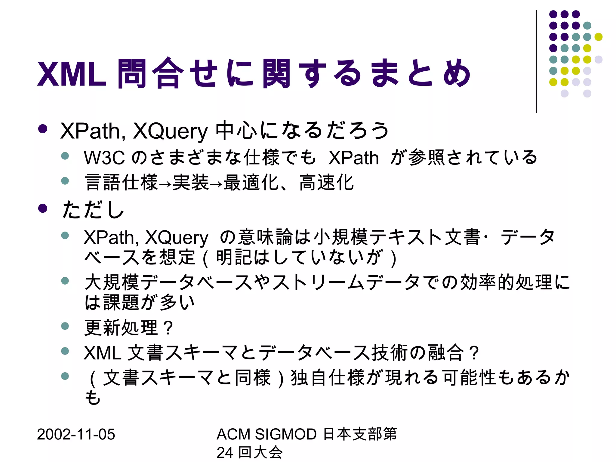 2002-11-05 ACM SIGMOD 日本支部第
24 回大会
XML 問合せに関するまとめ
 XPath, XQuery 中心になるだろう
 W3C のさまざまな仕様でも XPath が参照されている
 言語仕様→実装→最適化、高速化
 ただし
 XPath, XQuery の意味論は小規模テキスト文書・データ
ベースを想定（明記はしていないが）
 大規模データベースやストリームデータでの効率的処理に
は課題が多い
 更新処理？
 XML 文書スキーマとデータベース技術の融合？
 （文書スキーマと同様）独自仕様が現れる可能性もあるか
も
 