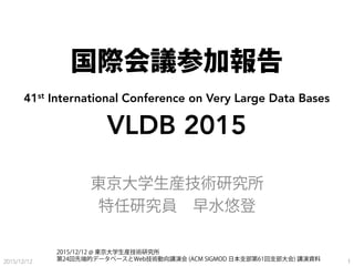 国際会議参加報告
41st International Conference on Very Large Data Bases
VLDB 2015
東京大学生産技術研究所
特任研究員 早水悠登
2015/12/12 1
2015/12/12 @ 東京大学生産技術研究所
第24回先端的データベースとWeb技術動向講演会 (ACM SIGMOD 日本支部第61回支部大会) 講演資料
 
