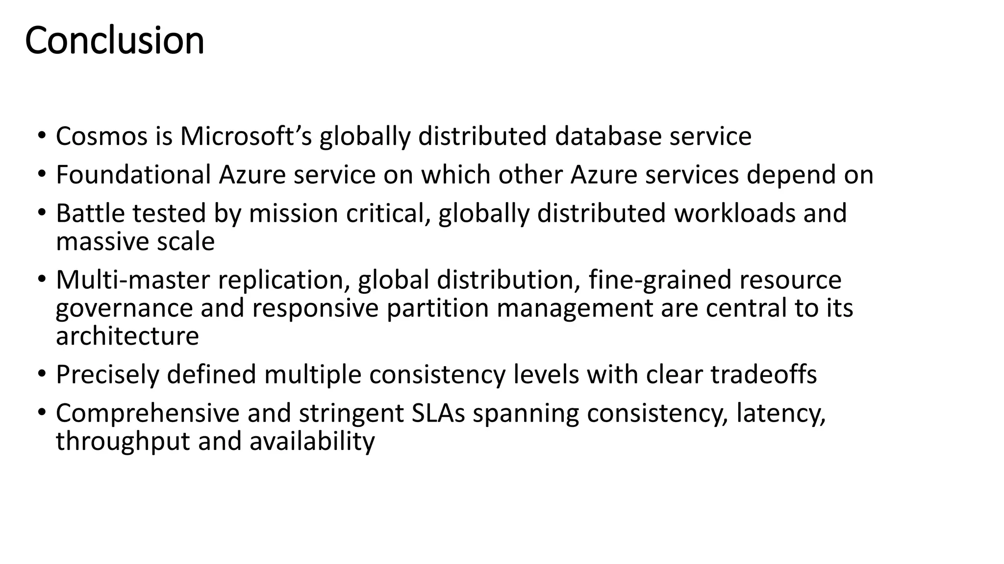 Conclusion
• Cosmos is Microsoft’s globally distributed database service
• Foundational Azure service on which other Azure services depend on
• Battle tested by mission critical, globally distributed workloads and
massive scale
• Multi-master replication, global distribution, fine-grained resource
governance and responsive partition management are central to its
architecture
• Precisely defined multiple consistency levels with clear tradeoffs
• Comprehensive and stringent SLAs spanning consistency, latency,
throughput and availability
 