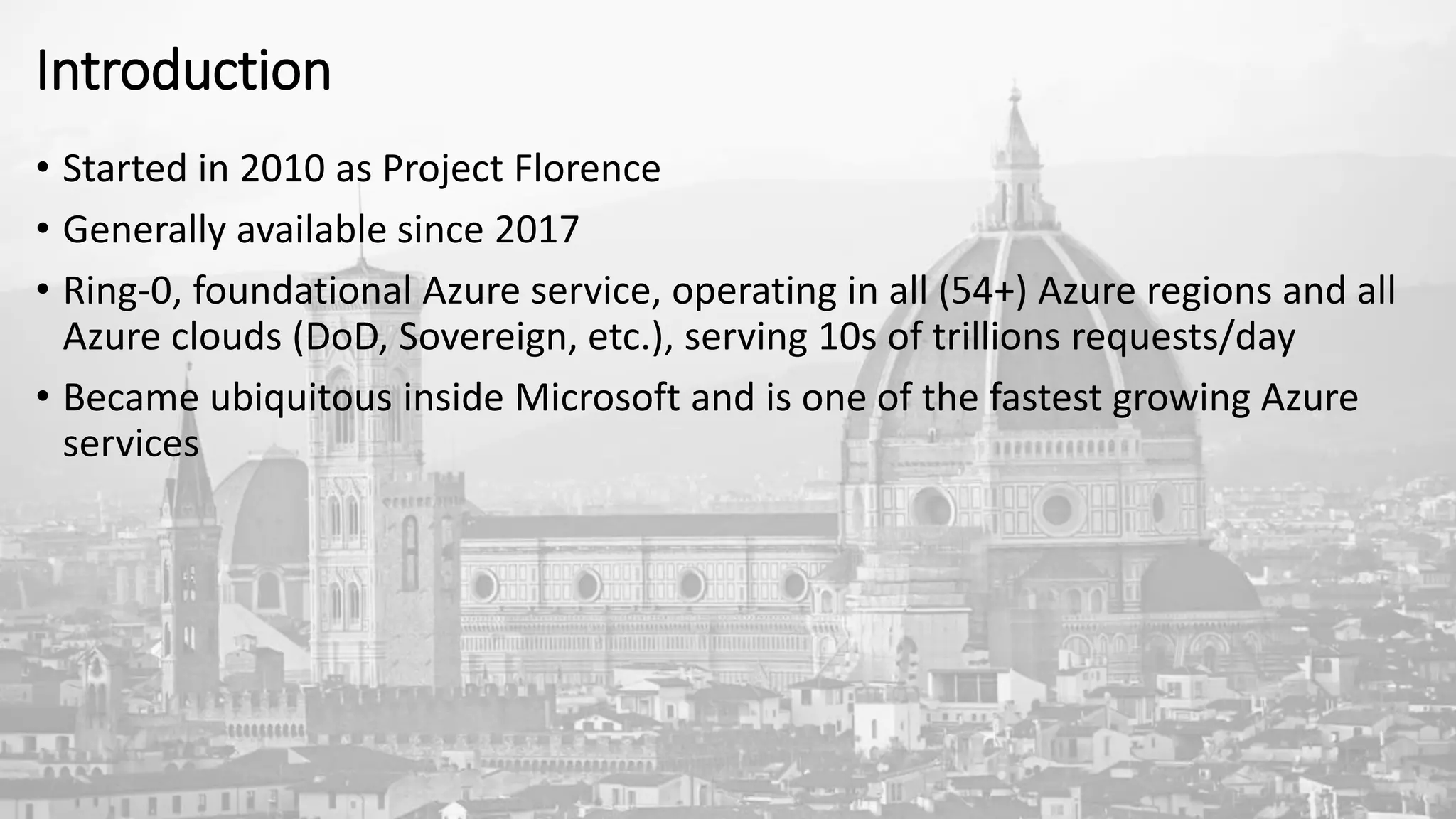 Introduction
• Started in 2010 as Project Florence
• Generally available since 2017
• Ring-0, foundational Azure service, operating in all (54+) Azure regions and all
Azure clouds (DoD, Sovereign, etc.), serving 10s of trillions requests/day
• Became ubiquitous inside Microsoft and is one of the fastest growing Azure
services
 