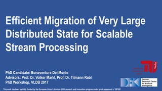 Efficient Migration of Very Large
Distributed State for Scalable
Stream Processing
PhD Candidate: Bonaventura Del Monte
Advisors: Prof. Dr. Volker Markl, Prof. Dr. Tilmann Rabl
PhD Workshop, VLDB 2017
This work has been partially funded by the European Union’s Horizon 2020 research and innovation program under grant agreement n° 687691
 