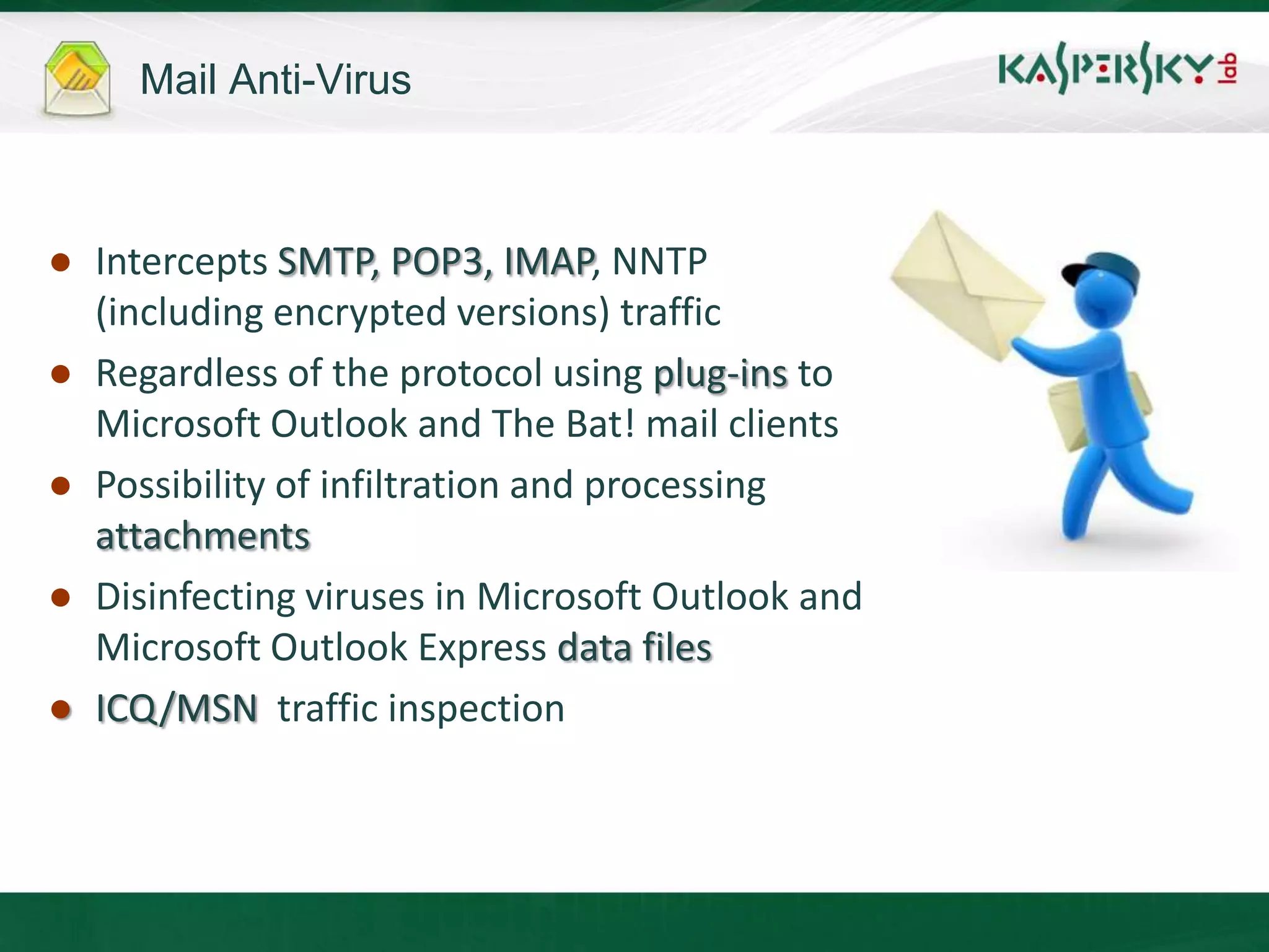 Mail Anti-Virus



● Intercepts SMTP, POP3, IMAP, NNTP
  (including encrypted versions) traffic
● Regardless of the protocol using plug-ins to
  Microsoft Outlook and The Bat! mail clients
● Possibility of infiltration and processing
  attachments
● Disinfecting viruses in Microsoft Outlook and
  Microsoft Outlook Express data files
● ICQ/MSN traffic inspection
 