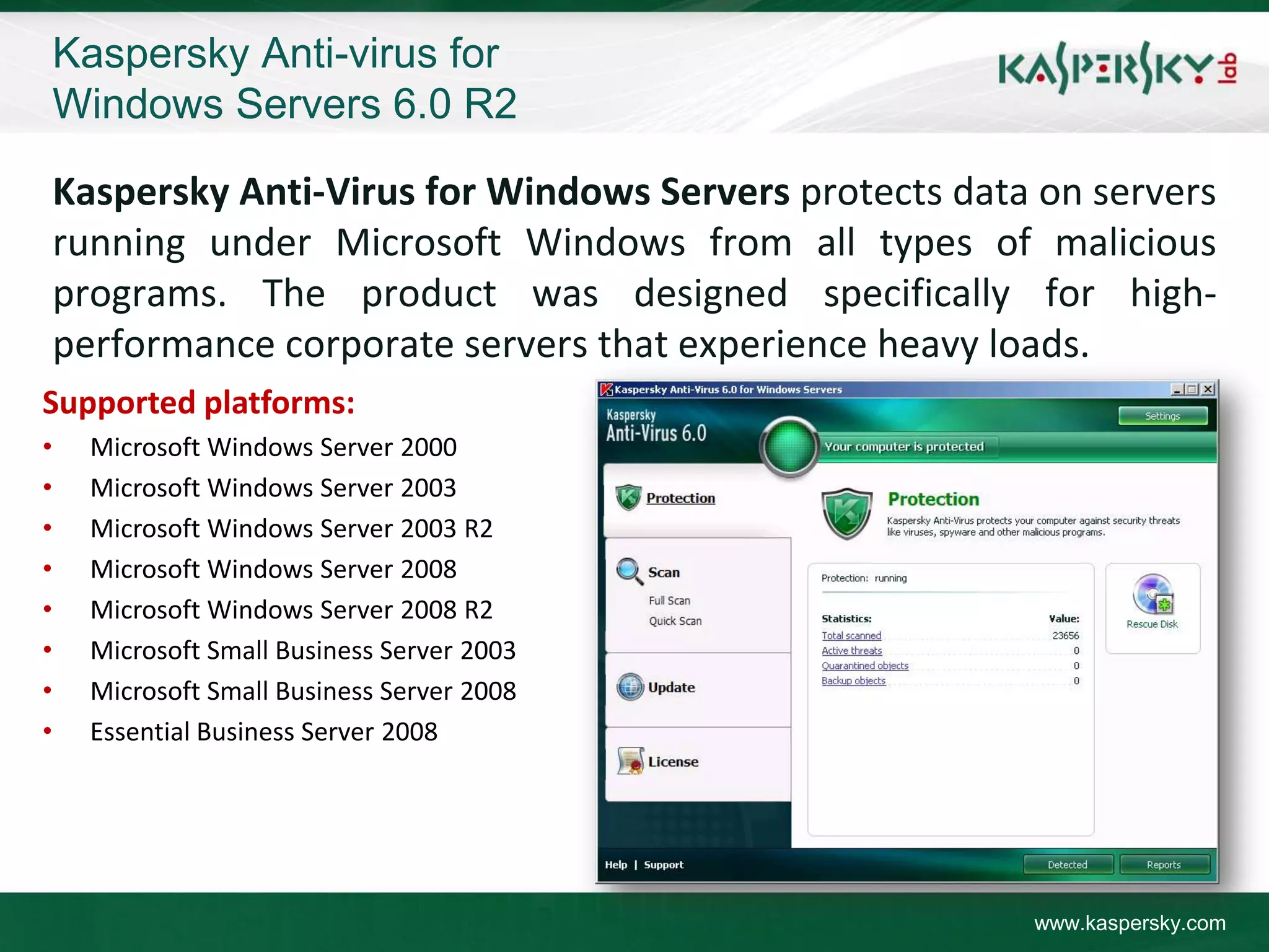 Kaspersky Anti-virus for
    Windows Servers 6.0 R2

    Kaspersky Anti-Virus for Windows Servers protects data on servers
    running under Microsoft Windows from all types of malicious
    programs. The product was designed specifically for high-
    performance corporate servers that experience heavy loads.
Supported platforms:
•     Microsoft Windows Server 2000
•     Microsoft Windows Server 2003
•     Microsoft Windows Server 2003 R2
•     Microsoft Windows Server 2008
•     Microsoft Windows Server 2008 R2
•     Microsoft Small Business Server 2003
•     Microsoft Small Business Server 2008
•     Essential Business Server 2008




                                                          www.kaspersky.com
 