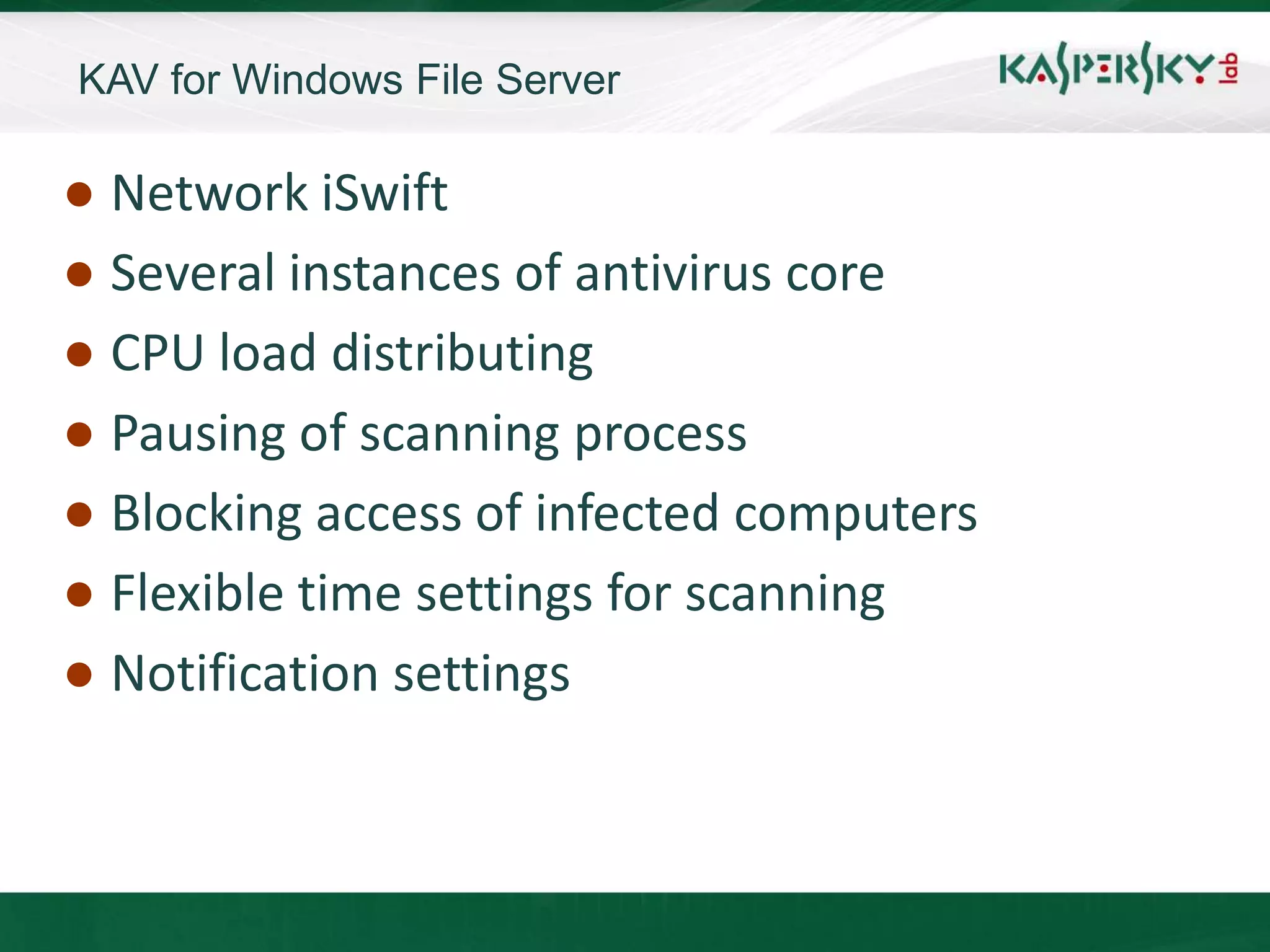 KAV for Windows File Server

● Network iSwift
● Several instances of antivirus core
● CPU load distributing
● Pausing of scanning process
● Blocking access of infected computers
● Flexible time settings for scanning
● Notification settings
 