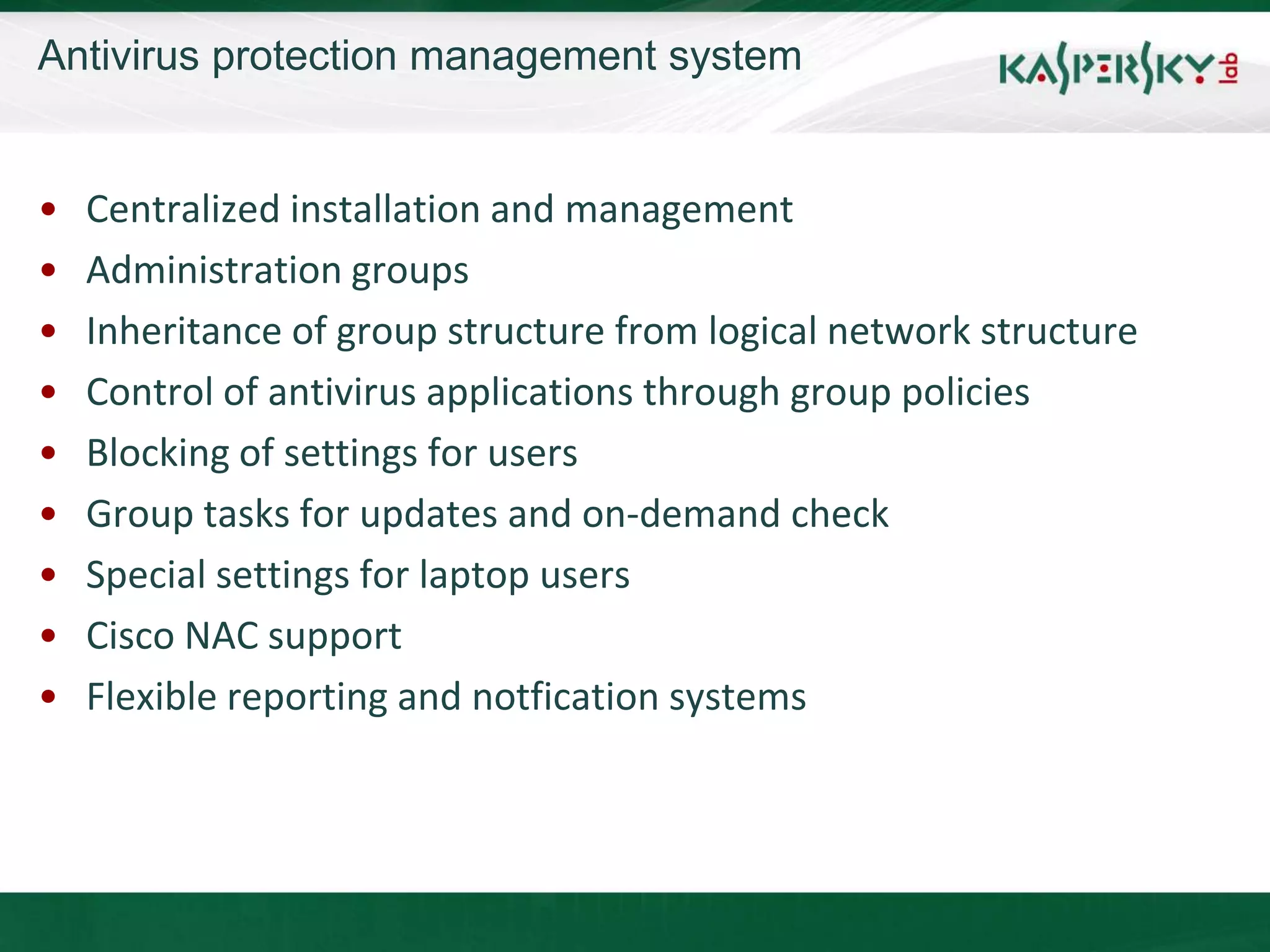 Antivirus protection management system


•   Centralized installation and management
•   Administration groups
•   Inheritance of group structure from logical network structure
•   Control of antivirus applications through group policies
•   Blocking of settings for users
•   Group tasks for updates and on-demand check
•   Special settings for laptop users
•   Cisco NAC support
•   Flexible reporting and notfication systems
 