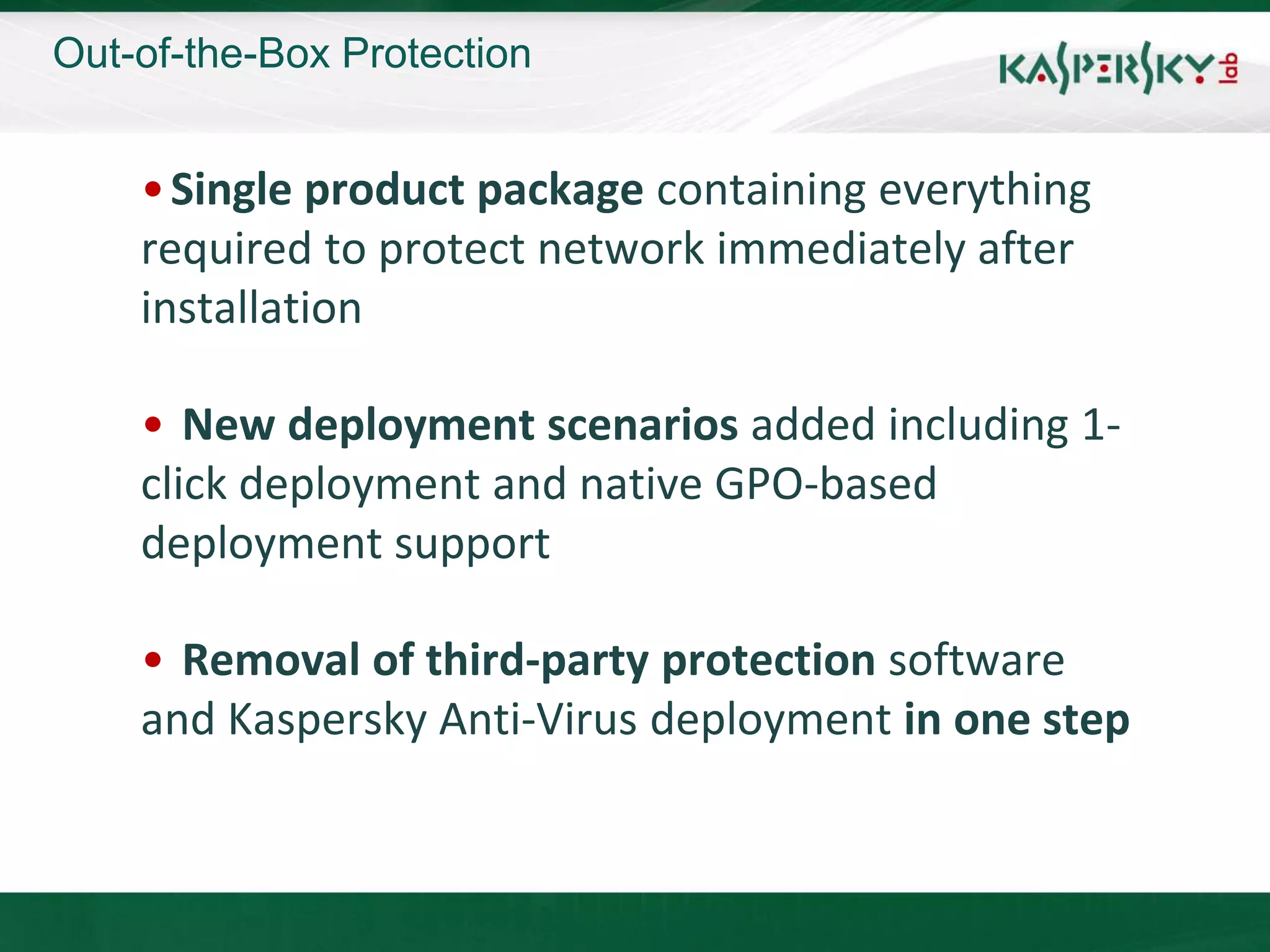 Out-of-the-Box Protection


    • Single product package containing everything
    required to protect network immediately after
    installation

    • New deployment scenarios added including 1-
    click deployment and native GPO-based
    deployment support

    • Removal of third-party protection software
    and Kaspersky Anti-Virus deployment in one step
 