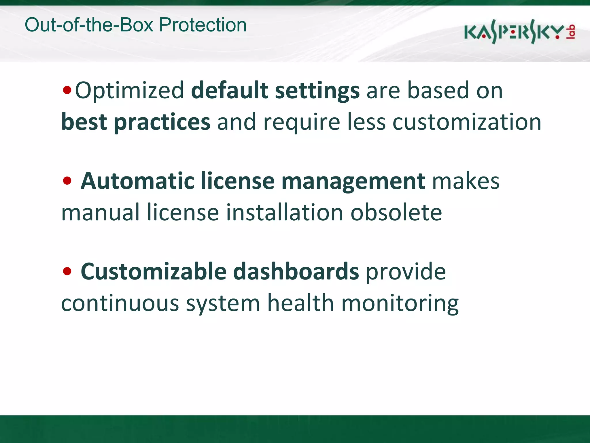 Out-of-the-Box Protection


    •Optimized default settings are based on
    best practices and require less customization

    • Automatic license management makes
    manual license installation obsolete

    • Customizable dashboards provide
    continuous system health monitoring
 