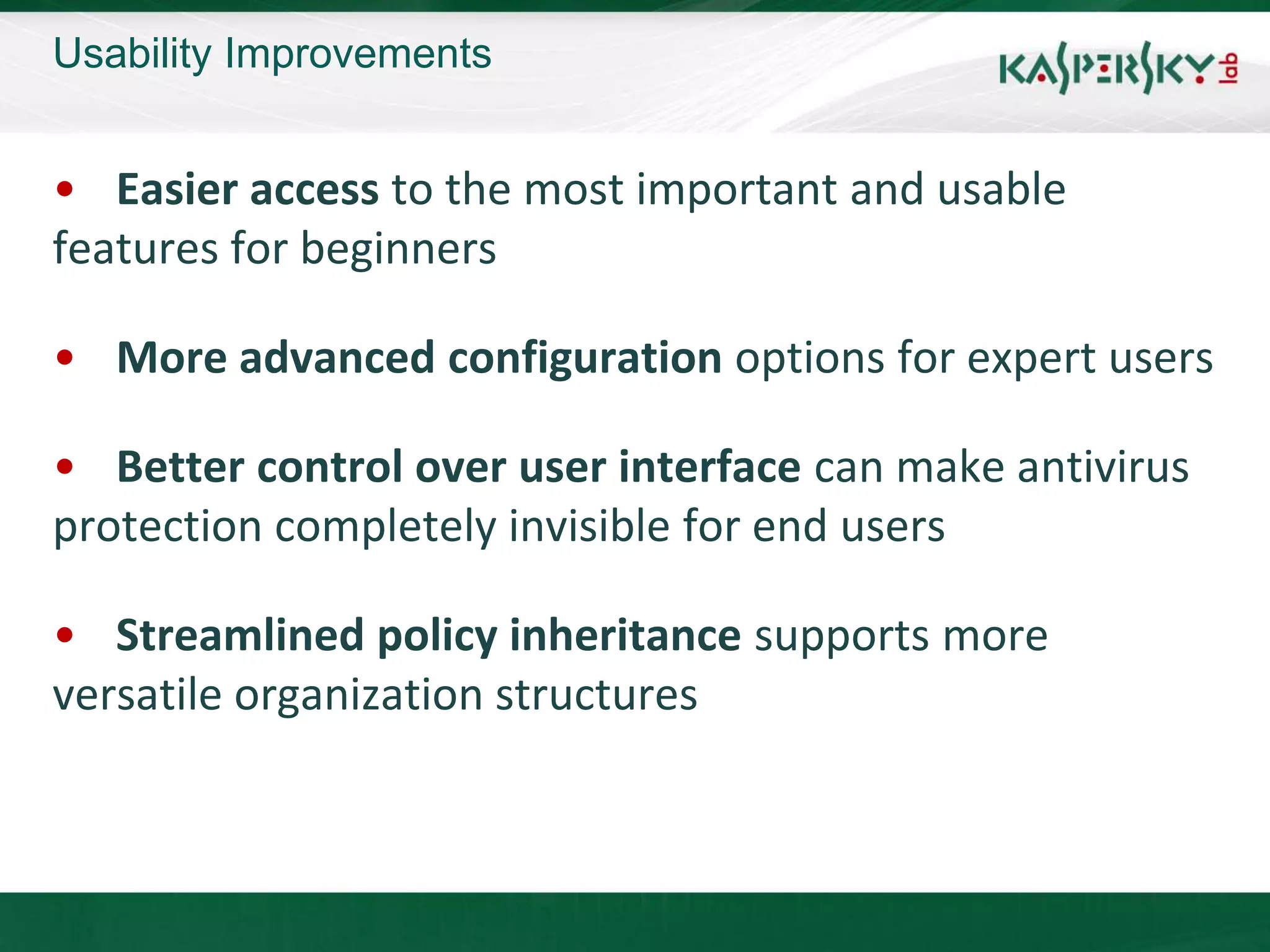 Usability Improvements


• Easier access to the most important and usable
features for beginners

• More advanced configuration options for expert users

• Better control over user interface can make antivirus
protection completely invisible for end users

• Streamlined policy inheritance supports more
versatile organization structures
 