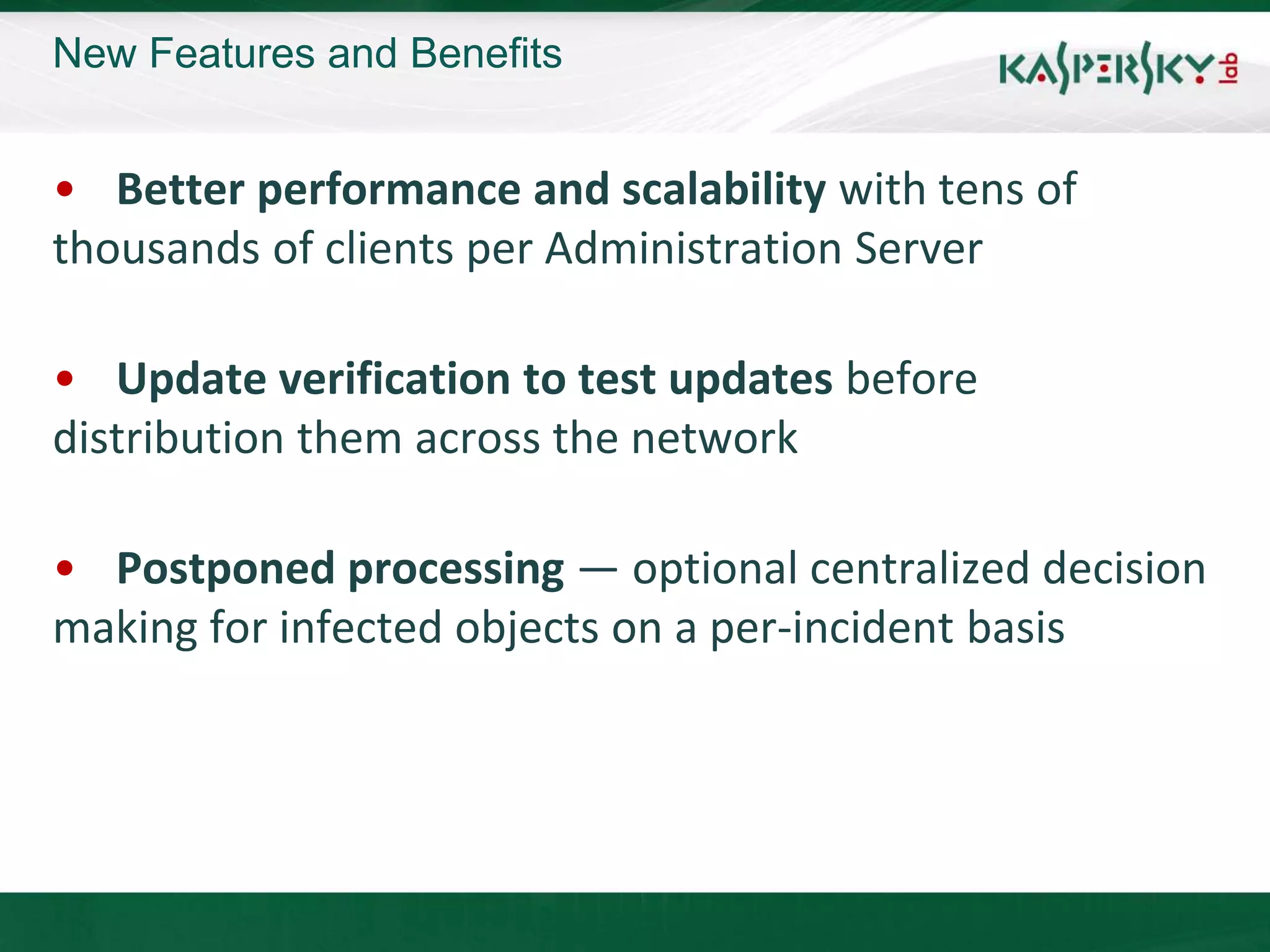 New Features and Benefits


• Better performance and scalability with tens of
thousands of clients per Administration Server

• Update verification to test updates before
distribution them across the network

• Postponed processing — optional centralized decision
making for infected objects on a per-incident basis
 