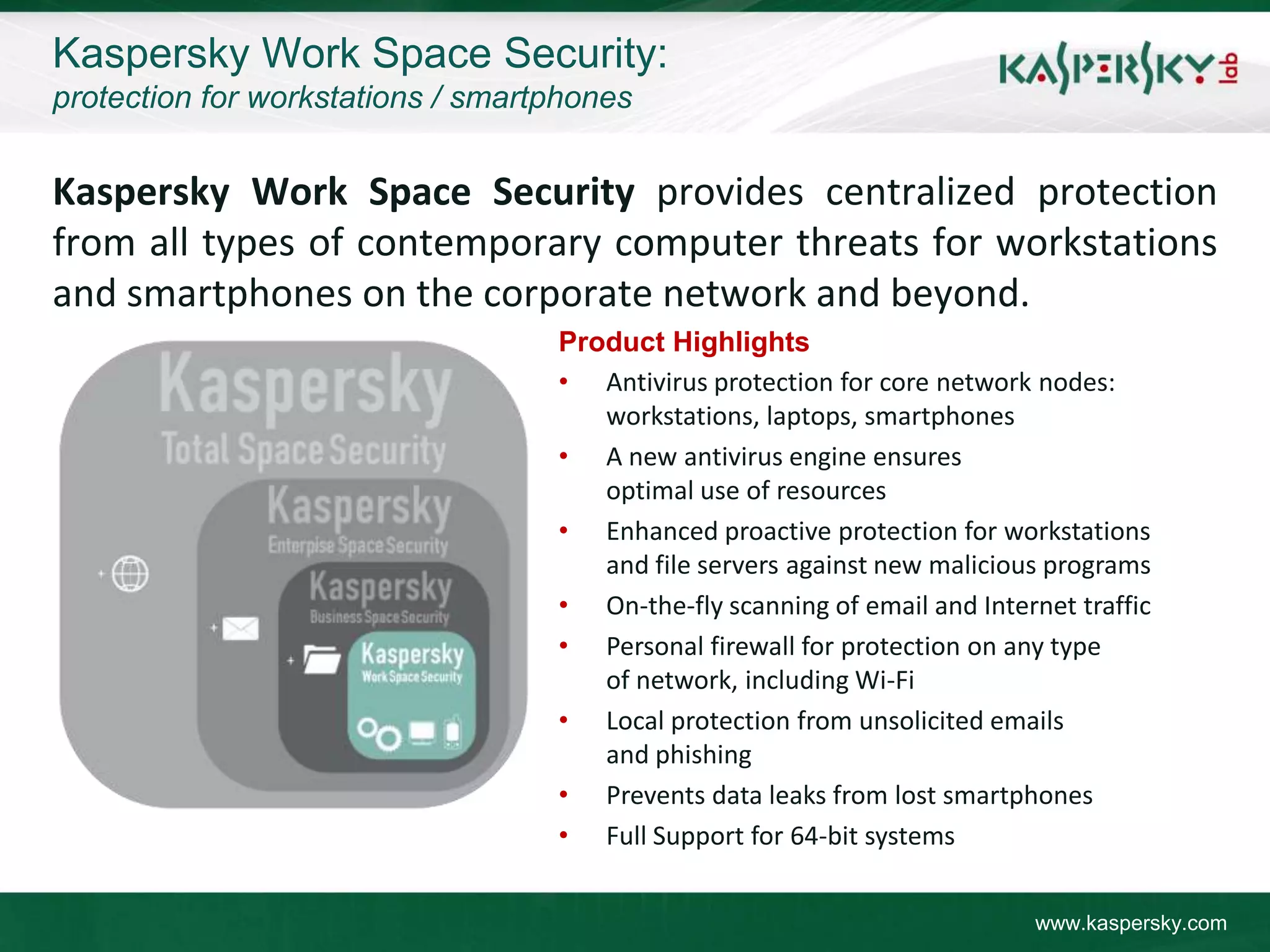 Kaspersky Work Space Security:
protection for workstations / smartphones


Kaspersky Work Space Security provides centralized protection
from all types of contemporary computer threats for workstations
and smartphones on the corporate network and beyond.
                                   Product Highlights
                                   • Antivirus protection for core network nodes:
                                      workstations, laptops, smartphones
                                   • A new antivirus engine ensures
                                      optimal use of resources
                                   • Enhanced proactive protection for workstations
                                      and file servers against new malicious programs
                                   • On-the-fly scanning of email and Internet traffic
                                   • Personal firewall for protection on any type
                                      of network, including Wi-Fi
                                   • Local protection from unsolicited emails
                                      and phishing
                                   • Prevents data leaks from lost smartphones
                                   • Full Support for 64-bit systems


                                                                            www.kaspersky.com
 