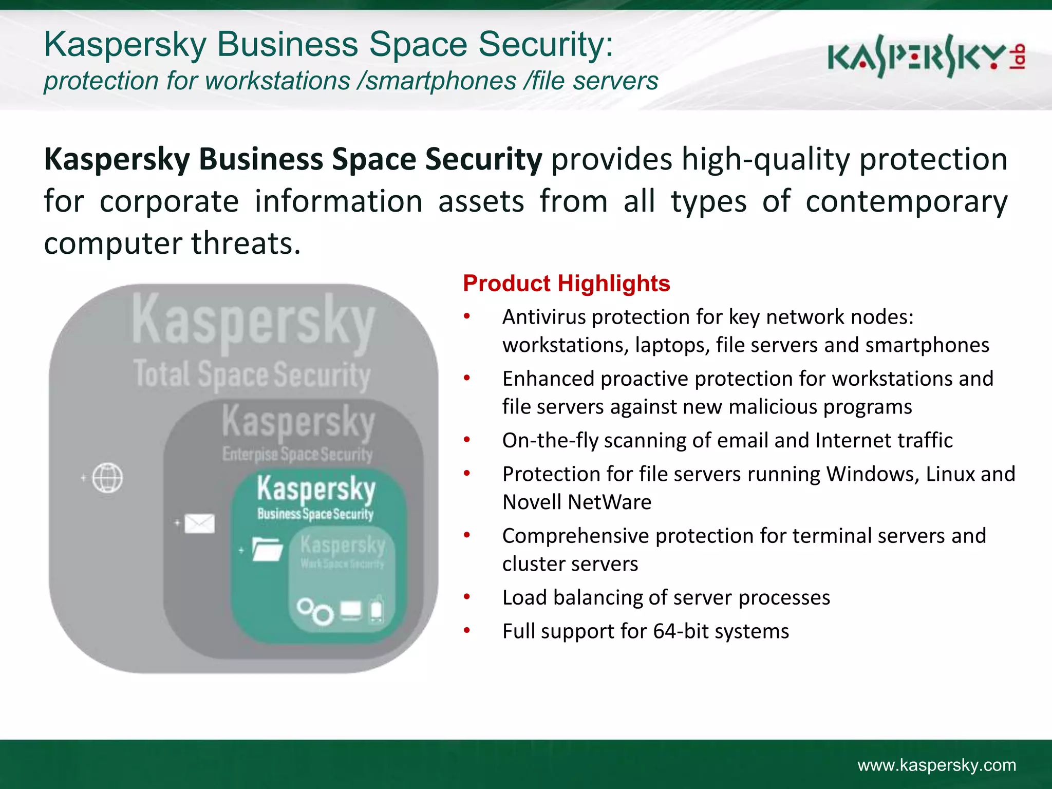 Kaspersky Business Space Security:
protection for workstations /smartphones /file servers


Kaspersky Business Space Security provides high-quality protection
for corporate information assets from all types of contemporary
computer threats.
                                    Product Highlights
                                    • Antivirus protection for key network nodes:
                                       workstations, laptops, file servers and smartphones
                                    • Enhanced proactive protection for workstations and
                                       file servers against new malicious programs
                                    • On-the-fly scanning of email and Internet traffic
                                    • Protection for file servers running Windows, Linux and
                                       Novell NetWare
                                    • Comprehensive protection for terminal servers and
                                       cluster servers
                                    • Load balancing of server processes
                                    • Full support for 64-bit systems




                                                                           www.kaspersky.com
 