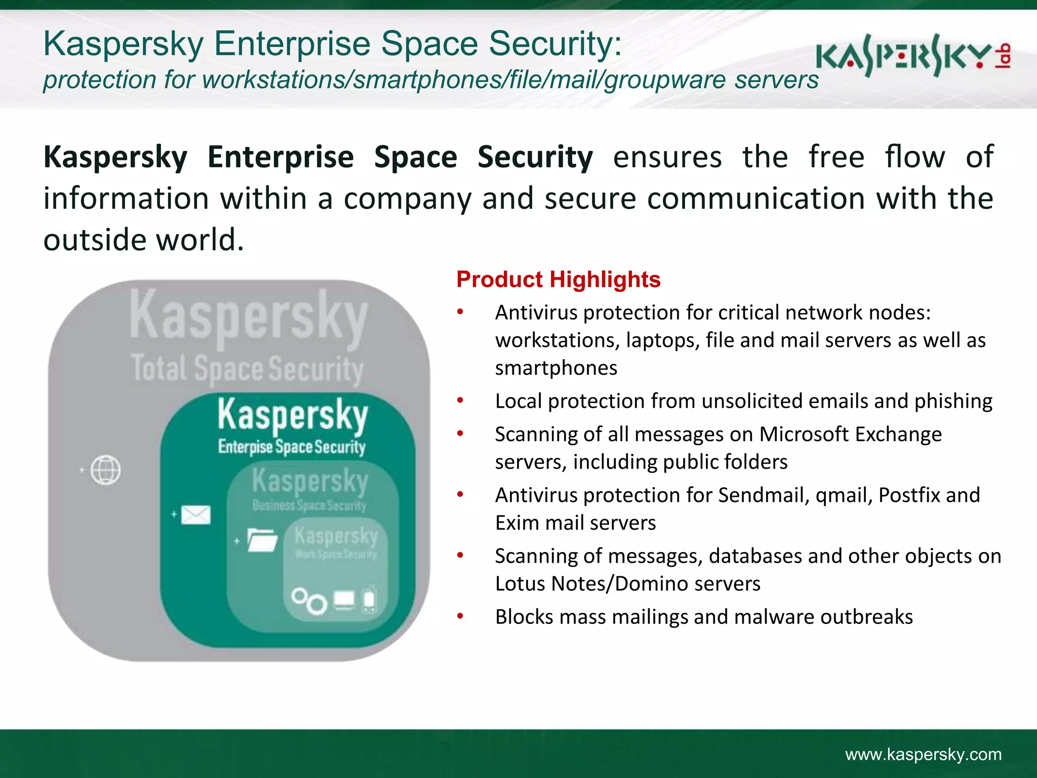 Kaspersky Enterprise Space Security:
protection for workstations/smartphones/file/mail/groupware servers


Kaspersky Enterprise Space Security ensures the free ﬂow of
information within a company and secure communication with the
outside world.
                                   Product Highlights
                                   • Antivirus protection for critical network nodes:
                                      workstations, laptops, file and mail servers as well as
                                      smartphones
                                   • Local protection from unsolicited emails and phishing
                                   • Scanning of all messages on Microsoft Exchange
                                      servers, including public folders
                                   • Antivirus protection for Sendmail, qmail, Postfix and
                                      Exim mail servers
                                   • Scanning of messages, databases and other objects on
                                      Lotus Notes/Domino servers
                                   • Blocks mass mailings and malware outbreaks




                                                                            www.kaspersky.com
 
