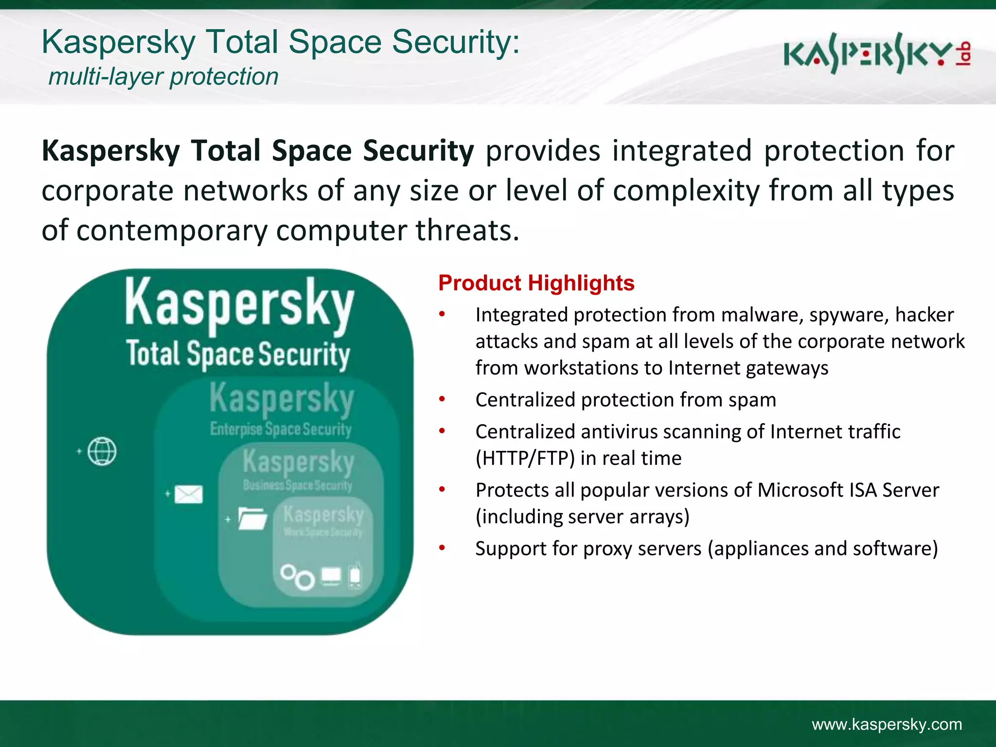 Kaspersky Total Space Security:
multi-layer protection


Kaspersky Total Space Security provides integrated protection for
corporate networks of any size or level of complexity from all types
of contemporary computer threats.
                             Product Highlights
                             • Integrated protection from malware, spyware, hacker
                                attacks and spam at all levels of the corporate network
                                from workstations to Internet gateways
                             • Centralized protection from spam
                             • Centralized antivirus scanning of Internet traffic
                                (HTTP/FTP) in real time
                             • Protects all popular versions of Microsoft ISA Server
                                (including server arrays)
                             • Support for proxy servers (appliances and software)




                                                                      www.kaspersky.com
 