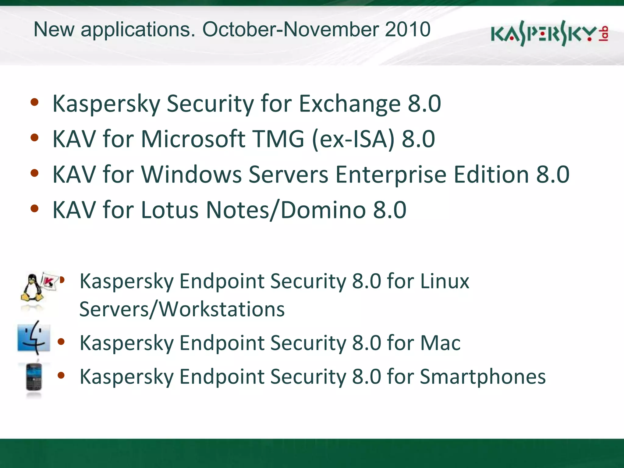 New applications. October-November 2010


   Kaspersky Security for Exchange 8.0
   KAV for Microsoft TMG (ex-ISA) 8.0
   KAV for Windows Servers Enterprise Edition 8.0
   KAV for Lotus Notes/Domino 8.0

     Kaspersky Endpoint Security 8.0 for Linux
      Servers/Workstations
     Kaspersky Endpoint Security 8.0 for Mac
     Kaspersky Endpoint Security 8.0 for Smartphones
 