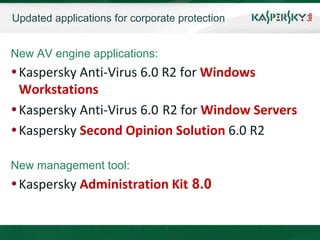 Updated applications for corporate protection


New AV engine applications:
 Kaspersky Anti-Virus 6.0 R2 for Windows
  Workstations
 Kaspersky Anti-Virus 6.0 R2 for Window Servers
 Kaspersky Second Opinion Solution 6.0 R2

New management tool:
 Kaspersky Administration Kit 8.0
 
