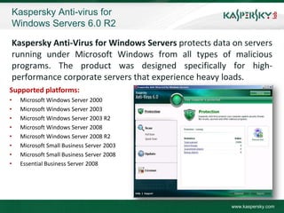 Kaspersky Anti-virus for
    Windows Servers 6.0 R2

    Kaspersky Anti-Virus for Windows Servers protects data on servers
    running under Microsoft Windows from all types of malicious
    programs. The product was designed specifically for high-
    performance corporate servers that experience heavy loads.
Supported platforms:
•     Microsoft Windows Server 2000
•     Microsoft Windows Server 2003
•     Microsoft Windows Server 2003 R2
•     Microsoft Windows Server 2008
•     Microsoft Windows Server 2008 R2
•     Microsoft Small Business Server 2003
•     Microsoft Small Business Server 2008
•     Essential Business Server 2008




                                                          www.kaspersky.com
 