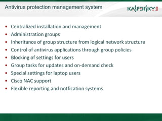 Antivirus protection management system


•   Centralized installation and management
•   Administration groups
•   Inheritance of group structure from logical network structure
•   Control of antivirus applications through group policies
•   Blocking of settings for users
•   Group tasks for updates and on-demand check
•   Special settings for laptop users
•   Cisco NAC support
•   Flexible reporting and notfication systems
 