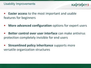 Usability Improvements


• Easier access to the most important and usable
features for beginners

• More advanced configuration options for expert users

• Better control over user interface can make antivirus
protection completely invisible for end users

• Streamlined policy inheritance supports more
versatile organization structures
 