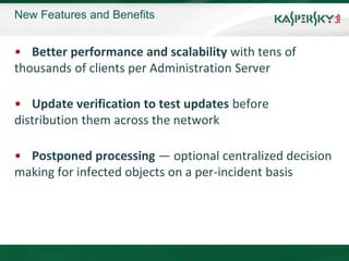 New Features and Benefits


• Better performance and scalability with tens of
thousands of clients per Administration Server

• Update verification to test updates before
distribution them across the network

• Postponed processing — optional centralized decision
making for infected objects on a per-incident basis
 
