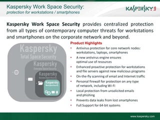 Kaspersky Work Space Security:
protection for workstations / smartphones


Kaspersky Work Space Security provides centralized protection
from all types of contemporary computer threats for workstations
and smartphones on the corporate network and beyond.
                                   Product Highlights
                                   • Antivirus protection for core network nodes:
                                      workstations, laptops, smartphones
                                   • A new antivirus engine ensures
                                      optimal use of resources
                                   • Enhanced proactive protection for workstations
                                      and file servers against new malicious programs
                                   • On-the-fly scanning of email and Internet traffic
                                   • Personal firewall for protection on any type
                                      of network, including Wi-Fi
                                   • Local protection from unsolicited emails
                                      and phishing
                                   • Prevents data leaks from lost smartphones
                                   • Full Support for 64-bit systems


                                                                            www.kaspersky.com
 