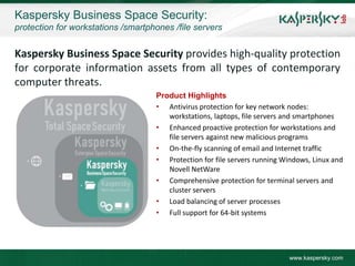 Kaspersky Business Space Security:
protection for workstations /smartphones /file servers


Kaspersky Business Space Security provides high-quality protection
for corporate information assets from all types of contemporary
computer threats.
                                    Product Highlights
                                    • Antivirus protection for key network nodes:
                                       workstations, laptops, file servers and smartphones
                                    • Enhanced proactive protection for workstations and
                                       file servers against new malicious programs
                                    • On-the-fly scanning of email and Internet traffic
                                    • Protection for file servers running Windows, Linux and
                                       Novell NetWare
                                    • Comprehensive protection for terminal servers and
                                       cluster servers
                                    • Load balancing of server processes
                                    • Full support for 64-bit systems




                                                                           www.kaspersky.com
 