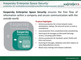 Kaspersky Enterprise Space Security:
protection for workstations/smartphones/file/mail/groupware servers


Kaspersky Enterprise Space Security ensures the free ﬂow of
information within a company and secure communication with the
outside world.
                                   Product Highlights
                                   • Antivirus protection for critical network nodes:
                                      workstations, laptops, file and mail servers as well as
                                      smartphones
                                   • Local protection from unsolicited emails and phishing
                                   • Scanning of all messages on Microsoft Exchange
                                      servers, including public folders
                                   • Antivirus protection for Sendmail, qmail, Postfix and
                                      Exim mail servers
                                   • Scanning of messages, databases and other objects on
                                      Lotus Notes/Domino servers
                                   • Blocks mass mailings and malware outbreaks




                                                                            www.kaspersky.com
 