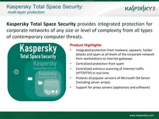 Kaspersky Total Space Security:
multi-layer protection


Kaspersky Total Space Security provides integrated protection for
corporate networks of any size or level of complexity from all types
of contemporary computer threats.
                             Product Highlights
                             • Integrated protection from malware, spyware, hacker
                                attacks and spam at all levels of the corporate network
                                from workstations to Internet gateways
                             • Centralized protection from spam
                             • Centralized antivirus scanning of Internet traffic
                                (HTTP/FTP) in real time
                             • Protects all popular versions of Microsoft ISA Server
                                (including server arrays)
                             • Support for proxy servers (appliances and software)




                                                                      www.kaspersky.com
 