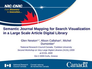 Semantic Journal Mapping for Search Visualization
in a Large Scale Article Digital Library

              Glen Newton1,2, Alison Callahan1, Michel
                              Dumontier2
          1
           National Research Council Canada, 2Carleton University
        Second Workshop on Very Large Digital Libraries (VLDL) 2009
                               at ECDL 2009
                         Oct 2 2009 Corfu, Greece
 