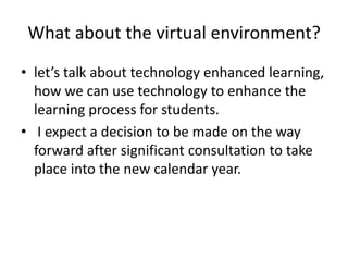 What about the virtual environment? let’s talk about technology enhanced learning, how we can use technology to enhance the learning process for students.    I expect a decision to be made on the way forward after significant consultation to take place into the new calendar year. 