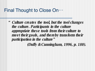 Final Thought to Close On… “ Culture creates the tool, but the tool changes the culture. Participants in the culture appropriate these tools from their culture to meet their goals, and thereby transform their participation in the culture”  (Duffy & Cunningham, 1996, p. 180). 