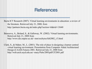References Becta ICT Research (2007). Virtual learning environments in education: a review of  the literature. Retrieved July 21, 2008, from  http://partners.becta.org.uk/index.php?section=rh&rid=13640 Benesova, A., Boland, S., & Galloway, W. (2002). Virtual learning environments. Retreived July 21, 2008 from http://www.dcs.napier.ac.uk/~mm/socbytes/feb2002_i/3.html Clark, S., & Maher, M., L. (2001). The role of place in designing a learner centred virtual learning environment. Presentation from Computer Aided Architectural Design (CAAD) Futures 2001. Retrieved July 21, 2008 from http://web.arch.usyd.edu.au/~mary/Pubs/2001pdf/CF2001.pdf 