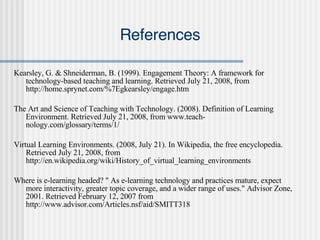 References Kearsley, G. & Shneiderman, B. (1999). Engagement Theory: A framework for technology-based teaching and learning. Retrieved July 21, 2008, from http://home.sprynet.com/%7Egkearsley/engage.htm The Art and Science of Teaching with Technology. (2008). Definition of Learning Environment. Retrieved July 21, 2008, from www.teach-nology.com/glossary/terms/1/ Virtual Learning Environments. (2008, July 21). In Wikipedia, the free encyclopedia. Retrieved July 21, 2008, from http://en.wikipedia.org/wiki/History_of_virtual_learning_environments Where is e-learning headed? " As e-learning technology and practices mature, expect more interactivity, greater topic coverage, and a wider range of uses." Advisor Zone, 2001. Retrieved February 12, 2007 from http://www.advisor.com/Articles.nsf/aid/SMITT318 