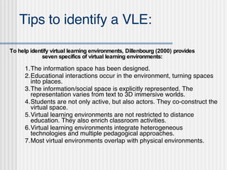 Tips to identify a VLE: 1. The information space has been designed. 2. Educational interactions occur in the environment, turning spaces into places.  3. The information/social space is explicitly represented. The representation varies from text to 3D immersive worlds. 4. Students are not only active, but also actors. They co-construct the virtual space. 5. Virtual learning environments are not restricted to distance education. They also enrich classroom activities.  6. Virtual learning environments integrate heterogeneous technologies and multiple pedagogical approaches. 7. Most virtual environments overlap with physical environments.  To help identify virtual learning environments, Dillenbourg (2000) provides seven specifics of virtual learning environments: 