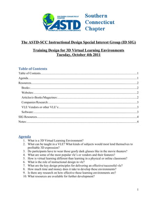 The ASTD-SCC Instructional Design Special Interest Group (ID SIG)
Training Design for 3D Virtual Learning Environments
Tuesday, October 4th 2011
Table of Contents
Table of Contents.............................................................................................................................1
Agenda.............................................................................................................................................1
Resources.........................................................................................................................................2
Books:..........................................................................................................................................2
Websites:......................................................................................................................................2
Articles/e-Books/Magazines:.......................................................................................................2
Companies/Research:...................................................................................................................3
VLE Vendors or other VLE’s:.....................................................................................................3
Software:......................................................................................................................................3
SIG Resources..................................................................................................................................4
Notes:...............................................................................................................................................4
Agenda
1. What is a 3D Virtual Learning Environment?
2. What can be taught in a VLE? What kinds of subjects would most lend themselves to
profitable 3D expression?
3. Do participants have to wear those goofy dark glasses like in the movie theaters?
4. What are some of the most popular vle’s or vendors and their features?
5. How is virtual learning different than learning in a physical or online classroom?
6. What is the role of instructional design in vle?
7. What are the key design principles for delivering an effective/successful vle?
8. How much time and money does it take to develop these environments?
9. Is there any research on how effective these learning environments are?
10. What resources are available for further development?
1
 