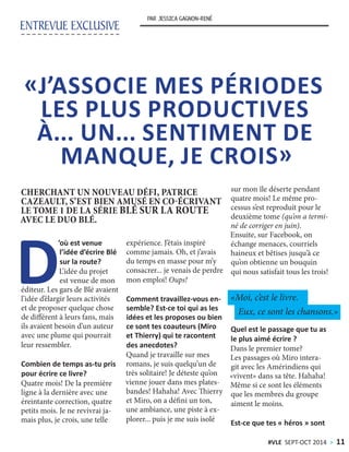 ENTREVUE EXCLUSIVE
PAR JESSICA GAGNON-RENÉ
D
’où est venue
l’idée d’écrire Blé
sur la route?
L’idée du projet
est venue de mon
éditeur. Les gars de Blé avaient
l’idée d’élargir leurs activités
et de proposer quelque chose
de différent à leurs fans, mais
ils avaient besoin d’un auteur
avec une plume qui pourrait
leur ressembler.
Combien de temps as-tu pris
pour écrire ce livre?
Quatre mois! De la première
ligne à la dernière avec une
éreintante correction, quatre
petits mois. Je ne revivrai ja-
mais plus, je crois, une telle
expérience. J’étais inspiré
comme jamais. Oh, et j’avais
du temps en masse pour m’y
consacrer... je venais de perdre
mon emploi! Oups!
Comment travaillez-vous en-
semble? Est-ce toi qui as les
idées et les proposes ou bien
ce sont tes coauteurs (Miro
et Thierry) qui te racontent
des anecdotes?
Quand je travaille sur mes
romans, je suis quelqu’un de
très solitaire! Je déteste qu’on
vienne jouer dans mes plates-
bandes! Hahaha! Avec Thierry
et Miro, on a défini un ton,
une ambiance, une piste à ex-
plorer... puis je me suis isolé
sur mon île déserte pendant
quatre mois! Le même pro-
cessus s’est reproduit pour le
deuxième tome (qu’on a termi-
né de corriger en juin).
Ensuite, sur Facebook, on
échange menaces, courriels
haineux et bêtises jusqu’à ce
qu’on obtienne un bouquin
qui nous satisfait tous les trois!
Quel est le passage que tu as
le plus aimé écrire ?
Dans le premier tome?
Les passages où Miro intera-
git avec les Amérindiens qui
«vivent» dans sa tête. Hahaha!
Même si ce sont les éléments
que les membres du groupe
aiment le moins.
Est-ce que tes « héros » sont
«J’ASSOCIE MES PÉRIODES
LES PLUS PRODUCTIVES
À... UN... SENTIMENT DE
MANQUE, JE CROIS»
CHERCHANT UN NOUVEAU DÉFI, PATRICE
CAZEAULT, S’EST BIEN AMUSÉ EN CO-ÉCRIVANT
LE TOME 1 DE LA SÉRIE BLÉ SUR LA ROUTE
AVEC LE DUO BLÉ.
«Moi, c’est le livre.
Eux, ce sont les chansons.»
#VLE SEPT-OCT 2014 > 11
 