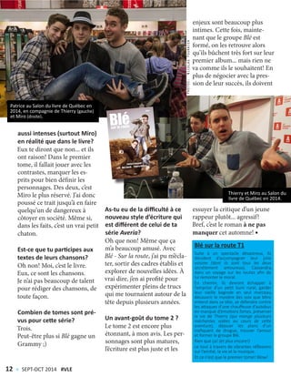 aussi intenses (surtout Miro)
en réalité que dans le livre?
Eux te diront que non... et ils
ont raison! Dans le premier
tome, il fallait jouer avec les
contrastes, marquer les es-
prits pour bien définir les
personnages. Des deux, c’est
Miro le plus réservé. J’ai donc
poussé ce trait jusqu’à en faire
quelqu’un de dangereux à
côtoyer en société. Même si,
dans les faits, c’est un vrai petit
chaton.
Est-ce que tu participes aux
textes de leurs chansons?
Oh non! Moi, c’est le livre.
Eux, ce sont les chansons.
Je n’ai pas beaucoup de talent
pour rédiger des chansons, de
toute façon.
Combien de tomes sont pré-
vus pour cette série?
Trois.
Peut-être plus si Blé gagne un
Grammy ;)
As-tu eu de la difficulté à ce
nouveau style d’écriture qui
est différent de celui de ta
série Averia?
Oh que non! Même que ça
m’a beaucoup amusé. Avec
Blé - Sur la route, j’ai pu m’écla-
ter, sortir des cadres établis et
explorer de nouvelles idées. À
vrai dire, j’en ai profité pour
expérimenter pleins de trucs
qui me tournaient autour de la
tête depuis plusieurs années.
Un avant-goût du tome 2 ?
Le tome 2 est encore plus
étonnant, à mon avis. Les per-
sonnages sont plus matures,
l’écriture est plus juste et les
essuyer la critique d’un jeune
rappeur plutôt... agressif!
Bref, c’est le roman à ne pas
manquer cet automne!
enjeux sont beaucoup plus
intimes. Cette fois, mainte-
nant que le groupe Blé est
formé, on les retrouve alors
qu’ils bûchent très fort sur leur
premier album... mais rien ne
va comme ils le souhaitent! En
plus de négocier avec la pres-
sion de leur succès, ils doivent
Patrice au Salon du livre de Québec en
2014, en compagnie de Thierry (gauche)
et Miro (droite).
Thierry et Miro au Salon du
livre de Québec en 2014.
PHOTOS:NicolasFournier
Blé sur la route T1
Suite à un spectacle désastreux, ils
décident d’accompagner leur jolie
voisine (dont ils sont tous les deux
secrètement amoureux), Cassandra,
dans un voyage sur les routes afin de
lui remonter le moral.
En chemin, ils devront échapper à
l’emprise d’un petit bum rural, garder
leur vieille bagnole en seul morceau,
découvrir le mystère des voix que Miro
entend dans sa tête, se défendre contre
les attaques d’une chauffeuse d’autobus
en manque d’émotions fortes, préserver
la vie de Thierry (qui mange plusieurs
méchantes volées au cours de cette
aventure), déjouer les plans d’un
trafiquant de drogue, trouver l’amour
et former le groupe Blé.
Rien que ça! (et plus encore!)
Le tout à travers de vibrantes réflexions
sur l’amitié, la vie et la musique.
Et ce n’est que le premier tome! Wow!
12 < SEPT-OCT 2014 #VLE
 