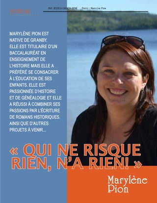 Photo : Marylène Pion
MARYLÈNE PION EST
NATIVE DE GRANBY.
ELLE EST TITULAIRE D’UN
BACCALAURÉAT EN
ENSEIGNEMENT DE
L’HISTOIRE MAIS ELLE A
PRÉFÉRÉ SE CONSACRER
À L’ÉDUCATION DE SES
ENFANTS. ELLE EST
PASSIONNÉE D’HISTOIRE
ET DE GÉNÉALOGIE ET ELLE
A RÉUSSI À COMBINER SES
PASSIONS PAR L’ÉCRITURE
DE ROMANS HISTORIQUES.
AINSI QUE D’AUTRES
PROJETS À VENIR...
ENTREVUE
PAR JESSICA GAGNON-RENÉ
Maryl ne
Pion
« QUI NE RISQUE
RIEN, N’A RIEN! »
 