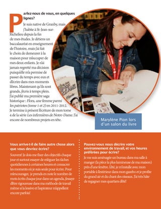 P
arlez-nous de vous, en quelques
lignes?
JesuisnativedeGranby,mais
j’habiteàSt-Jean-sur-
Richelieudepuislafin
demesétudes.Jedétiensun
baccalauréatenenseignement
del’histoire,maisj’aifait
lechoixdedemeureràla
maisonpourm’occuperde
mesdeuxenfants.Jen’ai
jamaisregrettémadécision
puisqu’ellem’apermisede
passerdutempsaveceuxet
d’écriredansmesmoments
libres.Maintenantqu’ilssont
grands,j’écrisàtempsplein.
J’aipubliémapremièresaga
historique:Flora,unefemmeparmi
lespatriotes(tome1et2)en2011-2012.
Jetermineàprésentl’écrituredemontome
4delasérieLesinfirmièresdeNotre-Dame.J’ai
encoredenombreuxprojetsentête.
Vous arrive-t-il de faire autre chose alors
que vous devriez écrire?
Souvent!Jedoismefixerdesobjectifschaque
jouretsurtoutessayerdereléguerlestâches
quotidiennesàcertainesheuresetconsacrer
lesmomentsoùjesuisseulepourécrire.Pour
m’encourager, jeprendsennotelenombrede
motsécritschaquejourdansunagenda,j’essaye
d’êtrerigoureusedansmaméthodedetravail
mêmesilalessiveetl’aspirateurm’appellent
encoreparfois!
Pouvez-vous nous décrire votre
environnement de travail, et vos heures
préférées pour écrire?
Jemesuisaménagéeunbureaudansmasalleà
manger(lapiècelapluslumineusedemamaison)
prèsd’unefenêtre.L’été,jem’installeavecmon
portableàl’extérieurdansmongazeboetjeprofite
dugrandairetduchantdesoiseaux.J’aitrèshâte
deregagnermesquartiersd’été!
Marylène Pion lors
d’un salon du livre
 