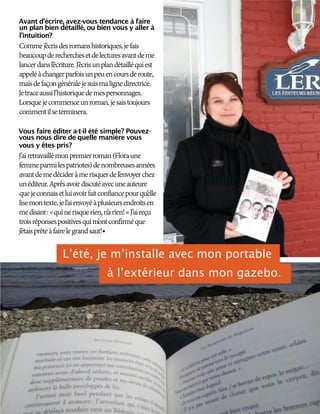 Avant d’écrire, avez-vous tendance à faire
un plan bien détaillé, ou bien vous y aller à
l’intuition?
Commej’écrisdesromanshistoriques,jefais
beaucoupderecherchesetdelecturesavantdeme
lancerdansl’écriture.J’écrisunplandétailléquiest
appeléàchangerparfoisunpeuencoursderoute,
maisdefaçongénéralejesuismalignedirectrice.
Jetraceaussil’historiquedemespersonnages.
Lorsquejecommenceunroman,jesaistoujours
commentilseterminera.
Vous faire éditer a-t-il été simple? Pouvez-
vous nous dire de quelle manière vous
vous y êtes pris?
J’airetravaillémonpremierroman(Floraune
femmeparmilespatriotes)denombreusesannées
avantdemedécideràmerisquerdel’envoyerchez
unéditeur.Aprèsavoirdiscutéavecuneauteure
quejeconnaisetluiavoirfaitconfiancepourqu’elle
lisemontexte,jel’aienvoyéàplusieursendroitsen
medisant:«quinerisquerien,n’arien!»J’aireçu
troisréponsespositivesquim’ontconfirméque
j’étaisprêteàfairelegrandsaut!
L’été, je m’installe avec mon portable
à l’extérieur dans mon gazebo.
 