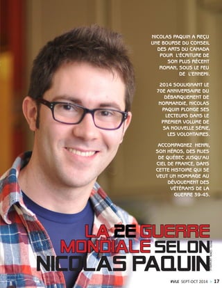 NICOLAS PAQUIN A REÇU
UNE BOURSE DU CONSEIL
DES ARTS DU CANADA
POUR L’ÉCRITURE DE
SON PLUS RÉCENT
ROMAN, SOUS LE FEU
DE L’ENNEMI.
2014 SOULIGNANT LE
70E ANNIVERSAIRE DU
DÉBARQUEMENT DE
NORMANDIE, NICOLAS
PAQUIN PLONGE SES
LECTEURS DANS LE
PREMIER VOLUME DE
SA NOUVELLE SÉRIE,
LES VOLONTAIRES.
ACCOMPAGNEZ HENRI,
SON HÉROS, DES RUES
DE QUÉBEC JUSQU’AU
CIEL DE FRANCE, DANS
CETTE HISTOIRE QUI SE
VEUT UN HOMMAGE AU
DÉVOUEMENT DES
VÉTÉRANS DE LA
GUERRE 39-45.
PHOTO:SIMONLACHAPELLE
#VLE SEPT-OCT 2014 > 17
 