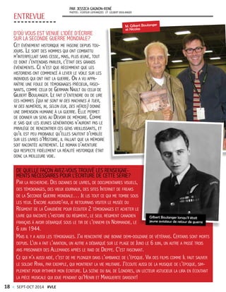 ENTREVUE
PAR JESSICA GAGNON-RENÉ
PHOTOS: VIATEUR LEFRANÇOIS ET GILBERT BOULANGER
D’OÙ VOUS EST VENUE L’IDÉE D’ÉCRIRE
SUR LA SECONDE GUERRE MONDIALE?
Cet événement historique me fascine depuis tou-
jours. Le sort des hommes qui ont combattu
m’interpellait sans cesse, mais, plus jeune, tout
ce dont j’entendais parler, c’était des grands
événements. Ce n’est que récemment que les
historiens ont commencé à lever le voile sur les
individus qui ont fait la guerre. On a vu appa-
raître une foule de témoignages précieux, fasci-
nants, comme celui de Germain Nault ou celui de
Gilbert Boulanger. Le fait d’entendre ou de lire
ces hommes (qui ne sont ni des machines à tuer,
ni des numéros, ni, selon eux, des héros) donne
une dimension humaine à la guerre. Elle permet
de donner un sens au Devoir de mémoire. Comme
je sais que les jeunes générations n’auront pas le
privilège de rencontrer ces gens vieillissants, et
qu’il est peu probable qu’elles sautent d’emblée
sur les livres d’Histoire, il fallait que la mémoire
soit racontée autrement. Le roman d’aventure
qui respecte fidèlement la réalité historique était
donc la meilleure voie.
DE QUELLE FAÇON AVEZ-VOUS TROUVÉ LES RENSEIGNE-
MENTS NÉCESSAIRES POUR L’ÉCRITURE DE CETTE SÉRIE?
Par la recherche. Des dizaines de livres, de documentaires visuels,
des témoignages, des vieux journaux, des sites Internet de freaks
de la Seconde Guerre mondiale… Je lis tout ce qui me tombe sous
les yeux. Encore aujourd’hui, je retournais visiter le musée du
Régiment de la Chaudière pour écouter 2 témoignages et acheter le
livre qui raconte l’histoire du régiment, le seul régiment canadien
français à avoir débarqué sous le tir de l’ennemi en Normandie, le
6 juin 1944.
Mais il y a aussi les témoignages. J’ai rencontré une bonne demi-douzaine de vétérans. Certains sont morts
depuis. L’un a fait l’aviation, un autre a débarqué sur le plage de Juno le 6 juin, un autre a passé trois
ans prisonnier des Allemands après le raid de Dieppe. C’est fascinant.
Ce qui m’a aussi aidé, c’est de me plonger dans l’ambiance de l’époque. Via des films comme Il faut sauver
le soldat Ryan, par exemple, qui montrent la vie militaire. J’écoute aussi de la musique de l’époque, sim-
plement pour rythmer mon écriture. La scène du bal de Londres, un lecteur astucieux la lira en écoutant
la pièce musicale qui joue pendant qu’Henri et Marguerite dansent!
M. Gilbert Boulanger
et Nicolas
Gilbert Boulanger lorsqu’il était
jeune aviateur de retour de guerre
18 < SEPT-OCT 2014 #VLE
 