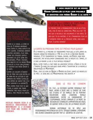 IL VOUS A FALLU COMBIEN DE TEMPS POUR
L’ÉCRITURE DE CE PREMIER TOME?
Le premier tome a probablement pris un an d’écri-
ture, puis 6 mois de correction. Mais cela fait 18
ans que je recueille des documents et des idées. Si
bien que j’ai du matériel et de l’imagination pour les
2 derniers tomes de la présente série, mais aussi
pour 3 autres romans!
COMBIEN DE TOMES SONT
PRÉVUS ET EST-CE QUE CE
SERA TOUJOURS AVEC LE
MÊME PERSONNAGE PRINCI-
PAL?
Comme je le disais, la série se
fera en 3 romans abordant
trois étapes et trois aspects de
cette guerre. J’aimerais arrimer
d’autres histoires, plus tard,
comme des épisodes supplé-
mentaires de cette série des
Volontaires. Pour l’instant,
mon objectif est de mener Henri
Léveillée le plus loin possible
et envoyer son frère Émery à
sa suite.
Comme les soldats n’avaient
pas de prise sur leur destin, je
ne dirai pas au lecteur ce qui
arrivera des frères Léveillée
(eux-mêmes ne savent pas s’ils
vont survivre à la guerre!!).
Mais comme pour tout ce que
j’écris, je garde une trame
narrative très facile pour les
visuels, très proche du cinéma.
LA SORTIE DU PROCHAIN TOME EST PRÉVUE POUR QUAND?
À ce moment-ci, la machine est programmée pour que la suite arrive en
magasin lorsqu’on marquera le 70e de la fin de la Seconde Guerre
mondiale. C’est énormément de travail, encore, car Émery, dans mon
manuscrit, fait actuellement connaissance avec la réalité de l’armée, et
je dois lui rendre la vie le plus difficile possible!
Aussi, entre temps, il faut faire un lancement officiel à Sous le feu de
l’ennemi. Ça aura lieu quelques jours après l’ouverture de la nouvelle
bibliothèque de Montmagny.
Donc, tous les gens de Québec à Rivière-du-Loup, suivez les nouvelles
de près : je serai avec les Magnymontois très bientôt.
et envoyer son frère Émery à sa suite »
« mon objectif est de mener
Henri Léveillée le plus loin possible
NICOLAS PAQUIN SERA À LA
NOUVELLE BIBLIOTHÈQUE DE
MONTMAGNY, LE 2 OCTOBRE
2014 POUR UNE SÉANCE DE
DÉDICACE.
SOUS LE FEU DE L’ENNEMI
EN 1941, LA SECONDE GUERRE MONDIALE FAIT
RAGE. HENRI A SEIZE ANS. IL CHOISIT DE FUIR
SES ÉTUDES ET SA FAMILLE EN SE PORTANT
VOLONTAIRE DANS L’AVIATION ROYALE
CANADIENNE. ENTRE LA CAMARADERIE ET
L’ESPIONNAGE, ENTRE L’AMOUR ET LA MORT, SA
DÉCISION DE S’ENRÔLER L’EMPORTERA DES RUES
DE QUÉBEC VERS LE CIEL DE LA FRANCE OCCUPÉ.
ROMAN HISTORIQUE OÙ SE MÊLE AUX
PERSONNAGES MYSTÉRIEUX DE CETTE ÉPOQUE SOMBRE L’HÉROÏSME
DES JEUNES CANADIENS QUI ONT FAIT LE SACRIFICE DE LEUR VIE.
#VLE SEPT-OCT 2014 > 19
 