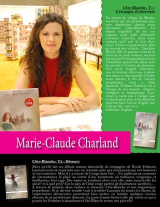Marie-Claude Charland
Côte-Blanche, T1 :
L’étranger d’outre-mer
En retrait du village de Monts-
aux-Pins gît un mystérieux ma-
noir abandonné depuis trois
décennies: Côte-Blanche. Le
départ expéditif de ses oc-
cupants avait jadis déclenché
certaines rumeurs, dont l’une
voulant qu’il soit le lieu d’er-
rance d’êtres n’appartenant plus
au monde des vivants... Lauriane
Bélisle, fille de paysan, croit en la
véracité de cette rumeur, surtout
depuisqued’étrangesimpressions
l’assaillent quand elle passe près
du portail à l’entrée du domaine.
Une sorte d’appel silencieux,
une invitation, dirait-on, à péné-
trer dans ce lieu interdit. Contre
toute attente, le fils de l’ancien
propriétaire vient y élire
domicile. William Fedmore est à
l’image de son manoir : élégant,
intrigant et énigmatique. Lau-
riane ne tarde pas à réaliser que
sa fascination pour Côte-Blanche
pourrait bien n’avoir d’égale que
celle qu’elle voue à ce
séduisant Anglais...
Côte-Blanche, T2 : Déroute
Alors qu’elle fait ses débuts comme demoiselle de compagnie de Norah Fedmore,
Lauriane tente de reprendre une vie normale suite aux événements qui ont boulever-
sé son existence. Mais il y a encore de l’orage dans l’air… Un malheureux concours
de circonstances la place au centre d’une tourmente où trahisons, vengeance et
désillusions font rage. Des mains se tendront alors vers elle, mais saura-t-elle les
saisir? et à quel prix? Car la paix de l’âme exige parfois de douloureux sacrifices…
À travers la tempête, deux ombres se dressent: Côte-Blanche et son énigmatique
propriétaire. Si ce dernier semble voué à troubler Lauriane de toutes les façons, de
surprenantes découvertes pourraient bien mettre en lumière quelques recoins
obscurs de sa mystérieuse demeure. La jeune femme finira-t-elle par savoir ce qui a
poussé les Fedmore à abandonner Côte-Blanche trente ans plus tôt?
 